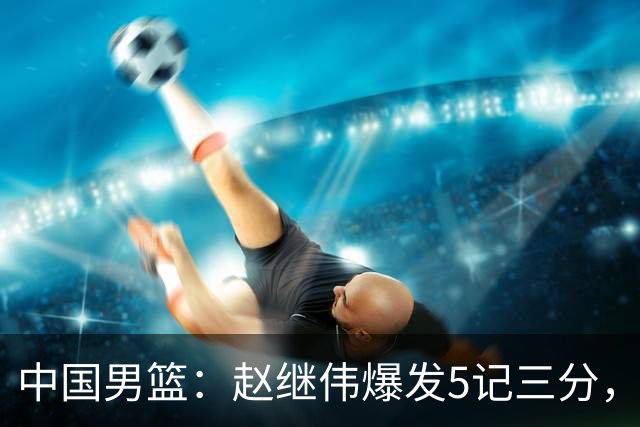 中国男篮：赵继伟爆发5记三分，奇兵17分，林庭谦空砍28分